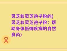 灵芝和灵芝孢子粉的(灵芝和灵芝孢子粉：帮助身体抵御疾病的自然良药)