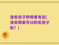 淮安孢子粉哪里有卖(淮安哪里可以购买孢子粉？)