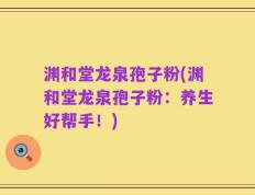 渊和堂龙泉孢子粉(渊和堂龙泉孢子粉：养生好帮手！)