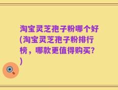 淘宝灵芝孢子粉哪个好(淘宝灵芝孢子粉排行榜，哪款更值得购买？)
