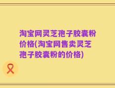 淘宝网灵芝孢子胶囊粉价格(淘宝网售卖灵芝孢子胶囊粉的价格)