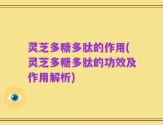 灵芝多糖多肽的作用(灵芝多糖多肽的功效及作用解析)