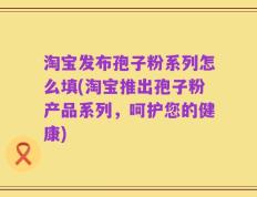 淘宝发布孢子粉系列怎么填(淘宝推出孢子粉产品系列，呵护您的健康)