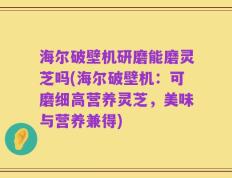 海尔破壁机研磨能磨灵芝吗(海尔破壁机：可磨细高营养灵芝，美味与营养兼得)