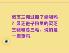 灵芝三萜过期了能喝吗？灵芝孢子粉里的灵芝三萜和总三萜，说的是一回事吗