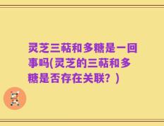 灵芝三萜和多糖是一回事吗(灵芝的三萜和多糖是否存在关联？)