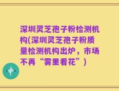 深圳灵芝孢子粉检测机构(深圳灵芝孢子粉质量检测机构出炉，市场不再“雾里看花”)