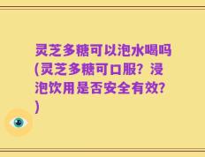 灵芝多糖可以泡水喝吗(灵芝多糖可口服？浸泡饮用是否安全有效？)