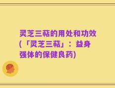 灵芝三萜的用处和功效(「灵芝三萜」：益身强体的保健良药)