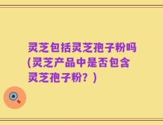 灵芝包括灵芝孢子粉吗(灵芝产品中是否包含灵芝孢子粉？)