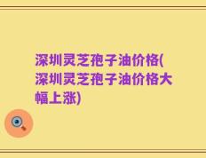 深圳灵芝孢子油价格(深圳灵芝孢子油价格大幅上涨)