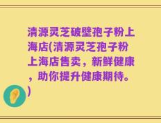 清源灵芝破壁孢子粉上海店(清源灵芝孢子粉上海店售卖，新鲜健康，助你提升健康期待。)