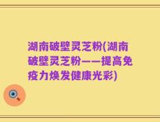 湖南破壁灵芝粉(湖南破壁灵芝粉——提高免疫力焕发健康光彩)