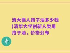 清大德人孢子油多少钱(清华大学创新人类用孢子油，价格公布