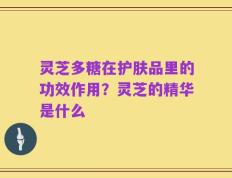 灵芝多糖在护肤品里的功效作用？灵芝的精华是什么