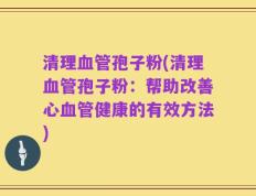 清理血管孢子粉(清理血管孢子粉：帮助改善心血管健康的有效方法)