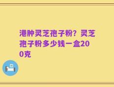 港肿灵芝孢子粉？灵芝孢子粉多少钱一盒200克