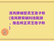 清风牌破壁灵芝孢子粉(清风牌突破科技瓶颈，推出纯正灵芝孢子粉)