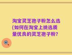 淘宝灵芝孢子粉怎么选(如何在淘宝上挑选质量优良的灵芝孢子粉？