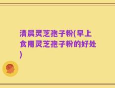 清晨灵芝孢子粉(早上食用灵芝孢子粉的好处)