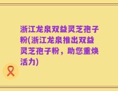 浙江龙泉双益灵芝孢子粉(浙江龙泉推出双益灵芝孢子粉，助您重焕活力)