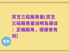 灵芝三萜服用量(灵芝三萜服用量说明及建议：正确服用，保健更有效)