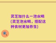 灵芝加什么一泡水喝 (灵芝泡水喝，搭配这种食材更加养生)
