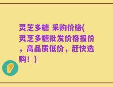 灵芝多糖 采购价格(灵芝多糖批发价格报价，高品质低价，赶快选购！)