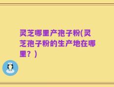 灵芝哪里产孢子粉(灵芝孢子粉的生产地在哪里？)