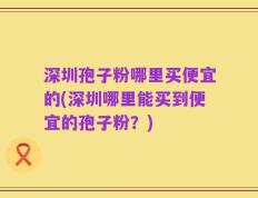 深圳孢子粉哪里买便宜的(深圳哪里能买到便宜的孢子粉？)