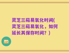 灵芝三萜易氧化时间(灵芝三萜易氧化，如何延长其保存时间？)