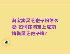 淘宝卖灵芝孢子粉怎么卖(如何在淘宝上成功销售灵芝孢子粉？