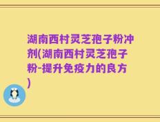 湖南西村灵芝孢子粉冲剂(湖南西村灵芝孢子粉-提升免疫力的良方)