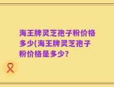 海王牌灵芝孢子粉价格多少(海王牌灵芝孢子粉价格是多少？