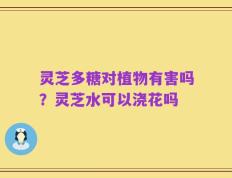 灵芝多糖对植物有害吗？灵芝水可以浇花吗