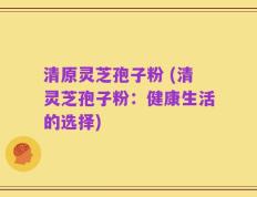 清原灵芝孢子粉 (清灵芝孢子粉：健康生活的选择)