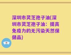 深圳市灵芝孢子油(深圳市灵芝孢子油：提高免疫力的无污染天然保健品)