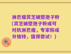 淋巴瘤灵芝破壁孢子粉(灵芝破壁孢子粉或可对抗淋巴瘤，专家称成分独特，值得尝试！)
