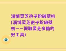淄博灵芝孢子粉破壁机(淄博灵芝孢子粉破壁机——提取灵芝多糖的好工具)