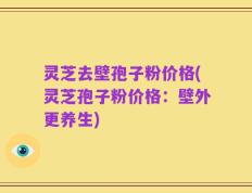 灵芝去壁孢子粉价格(灵芝孢子粉价格：壁外更养生)
