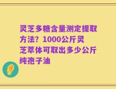 灵芝多糖含量测定提取方法？1000公斤灵芝萃体可取出多少公斤纯孢子油