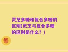 灵芝多糖和复合多糖的区别(灵芝与复合多糖的区别是什么？)