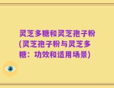 灵芝多糖和灵芝孢子粉(灵芝孢子粉与灵芝多糖：功效和适用场景)