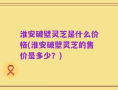 淮安破壁灵芝是什么价格(淮安破壁灵芝的售价是多少？)