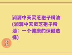 润源中天灵芝孢子粉油(润源中天灵芝孢子粉油：一个健康的保健选择)
