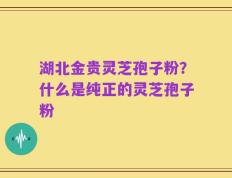 湖北金贵灵芝孢子粉？什么是纯正的灵芝孢子粉