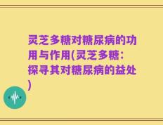 灵芝多糖对糖尿病的功用与作用(灵芝多糖：探寻其对糖尿病的益处)
