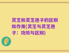 灵芝和灵芝孢子的区别和作用(灵芝与灵芝孢子：功效与区别)