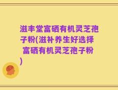滋丰堂富硒有机灵芝孢子粉(滋补养生好选择 富硒有机灵芝孢子粉)