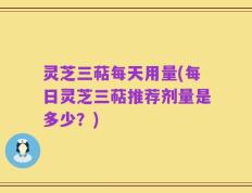 灵芝三萜每天用量(每日灵芝三萜推荐剂量是多少？)